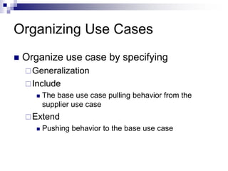 Organizing Use Cases
 Organize use case by specifying
Generalization
Include
 The base use case pulling behavior from the
supplier use case
Extend
 Pushing behavior to the base use case
 