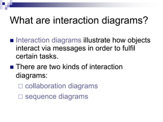 What are interaction diagrams?
 Interaction diagrams illustrate how objects
interact via messages in order to fulfil
certain tasks.
 There are two kinds of interaction
diagrams:
 collaboration diagrams
 sequence diagrams
 