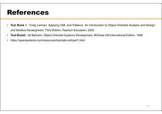 References
• Text Book 1 : Craig Larman, Applying UML and Patterns: An Introduction to Object Oriented Analysis and Design
and Iterative Development, Third Edition, Pearson Education, 2005.
• Text Book2 : Ali Bahrami, Object Oriented Systems Development, McGraw Hill International Edition, 1999
• https://sparxsystems.com/resources/tutorials/uml/part1.html
111
 