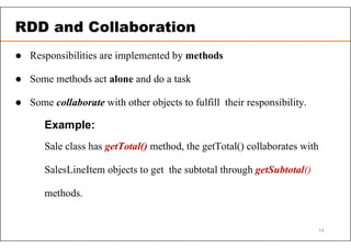  Responsibilities are implemented by methods
 Some methods act alone and do a task
 Some collaborate with other objects to fulfill their responsibility.
Example:
Sale class has getTotal() method, the getTotal() collaborates with
SalesLineItem objects to get the subtotal through getSubtotal()
methods.
RDD and Collaboration
14
 