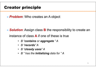  Problem: Who creates an A object
 Solution: Assign class B the responsibility to create an
instance of class A if one of these is true
• B “contains or aggregate ” A
• B “records” A
• B “closely uses” A
• B “ has the Initializing data for ” A
Creator principle
16
 