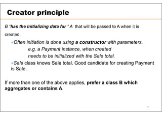 B “has the Initializing data for ” A that will be passed to A when it is
created.
Often initiation is done using a constructor with parameters.
e.g. a Payment instance, when created
needs to be initialized with the Sale total.
Sale class knows Sale total. Good candidate for creating Payment
is Sale.
If more than one of the above applies, prefer a class B which
aggregates or contains A.
Creator principle
17
 