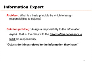 Problem : What is a basic principle by which to assign
responsibilities to objects?
Solution (advice ) : Assign a responsibility to the information
expert , that is the class with the information necessary to
fulfill the responsibility.
“Objects do things related to the information they have.”
Information Expert
23
 