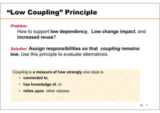 30
Problem:
How to support low dependency, Low change impact, and
increased reuse?
Solution: Assign responsibilities so that coupling remains
low. Use this principle to evaluate alternatives.
Coupling is a measure of how strongly one class is
• connected to,
• has knowledge of, or
• relies upon other classes.
“Low Coupling” Principle
30
 