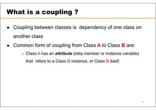  Coupling between classes is dependency of one class on
another class
 Common form of coupling from Class A to Class B are:
 Class A has an attribute (data member or instance variable)
that refers to a Class B instance, or Class B itself.
What is a coupling ?
31
 