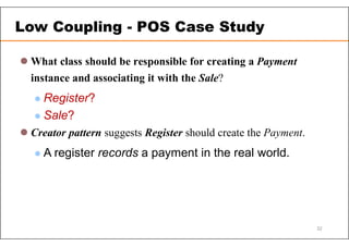  What class should be responsible for creating a Payment
instance and associating it with the Sale?
 Register?
 Sale?
 Creator pattern suggests Register should create the Payment.
 A register records a payment in the real world.
Low Coupling - POS Case Study
32
 