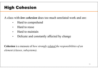 A class with low cohesion does too much unrelated work and are:
• Hard to comprehend
• Hard to reuse
• Hard to maintain
• Delicate and constantly affected by change
Cohesion is a measure of how strongly related the responsibilities of an
element (classes, subsystems).
High Cohesion
35
 