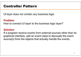 UI layer does not contain any business logic
Problem:
How to connect UI layer to the business logic layer?
Solution:
If a program receive events from external sources other than its
graphical interface, add an event class to decouple the event
source(s) from the objects that actually handle the events.
Controller Pattern
39
 