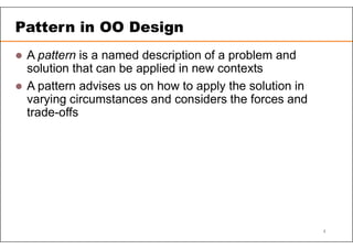 Pattern in OO Design
 A pattern is a named description of a problem and
solution that can be applied in new contexts
 A pattern advises us on how to apply the solution in
varying circumstances and considers the forces and
trade-offs
4
 