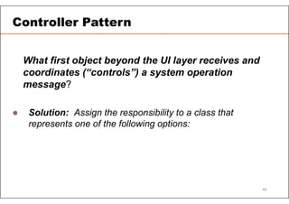 What first object beyond the UI layer receives and
coordinates (“controls”) a system operation
message?
 Solution: Assign the responsibility to a class that
represents one of the following options:
Controller Pattern
40
 