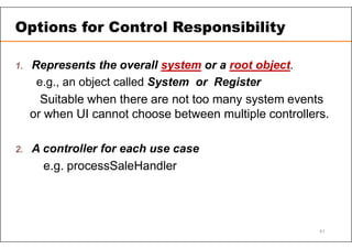 1. Represents the overall system or a root object.
e.g., an object called System or Register
Suitable when there are not too many system events
or when UI cannot choose between multiple controllers.
2. A controller for each use case
e.g. processSaleHandler
Options for Control Responsibility
41
 