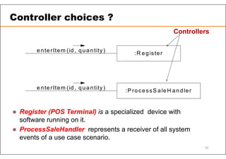 :R egister
enterItem (id , qua ntity)
:P ro cessS aleH andler
enterItem (id , qua ntity)
 Register (POS Terminal) is a specialized device with
software running on it.
 ProcessSaleHandler represents a receiver of all system
events of a use case scenario.
Controllers
Controller choices ?
42
 