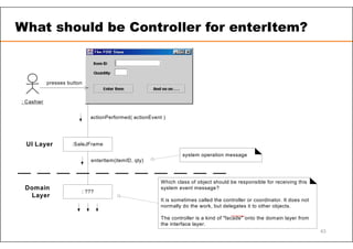 Which class of object should be responsible for receiving this
system event message?
It is sometimes called the controller or coordinator. It does not
normally do the work, but delegates it to other objects.
The controller is a kind of "facade" onto the domain layer from
the interface layer.
actionPerformed( actionEvent )
: ???
: Cashier
:SaleJFrame
presses button
enterItem(itemID, qty)
UI Layer
Domain
Layer
system operation message
What should be Controller for enterItem?
43
 