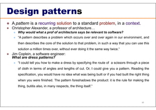 Design patterns
 A pattern is a recurring solution to a standard problem, in a context.
 Christopher Alexander, a professor of architecture…
 Why would what a prof of architecture says be relevant to software?
 “A pattern describes a problem which occurs over and over again in our environment, and
then describes the core of the solution to that problem, in such a way that you can use this
solution a million times over, without ever doing it the same way twice.”
 Jim Coplein, a software engineer:
What are dress patterns?
 “I could tell you how to make a dress by specifying the route of a scissors through a piece
of cloth in terms of angles and lengths of cut. Or, I could give you a pattern. Reading the
specification, you would have no idea what was being built or if you had built the right thing
when you were finished. The pattern foreshadows the product: it is the rule for making the
thing, butitis also, in many respects, the thing itself.”
46
 