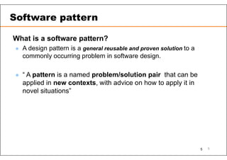 What is a software pattern?
 A design pattern is a general reusable and proven solution to a
commonly occurring problem in software design.
 “ A pattern is a named problem/solution pair that can be
applied in new contexts, with advice on how to apply it in
novel situations”
5
Software pattern
5
 