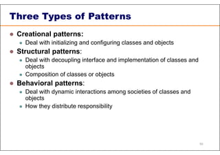 Three Types of Patterns
 Creational patterns:
 Deal with initializing and configuring classes and objects
 Structural patterns:
 Deal with decoupling interface and implementation of classes and
objects
 Composition of classes or objects
 Behavioral patterns:
 Deal with dynamic interactions among societies of classes and
objects
 How they distribute responsibility
50
 