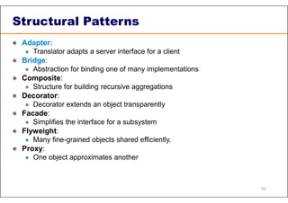 Structural Patterns
 Adapter:
 Translator adapts a server interface for a client
 Bridge:
 Abstraction for binding one of many implementations
 Composite:
 Structure for building recursive aggregations
 Decorator:
 Decorator extends an object transparently
 Facade:
 Simplifies the interface for a subsystem
 Flyweight:
 Many fine-grained objects shared efficiently.
 Proxy:
 One object approximates another
52
 