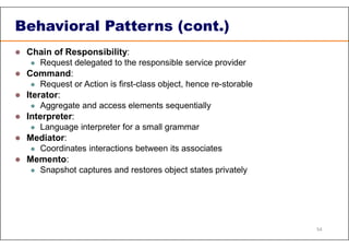 Behavioral Patterns (cont.)
 Chain of Responsibility:
 Request delegated to the responsible service provider
 Command:
 Request or Action is first-class object, hence re-storable
 Iterator:
 Aggregate and access elements sequentially
 Interpreter:
 Language interpreter for a small grammar
 Mediator:
 Coordinates interactions between its associates
 Memento:
 Snapshot captures and restores object states privately
54
 