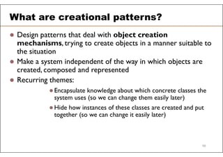 What are creational patterns?
 Design patterns that deal with object creation
mechanisms, trying to create objects in a manner suitable to
the situation
 Make a system independent of the way in which objects are
created, composed and represented
 Recurring themes:
 Encapsulate knowledge about which concrete classes the
system uses (so we can change them easily later)
 Hide how instances of these classes are created and put
together (so we can change it easily later)
56
 