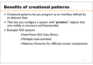 Benefits of creational patterns
 Creational patterns let you program to an interface defined by
an abstract class
 That lets you configure a system with “product” objects that
vary widely in structure and functionality
 Example: GUI systems
InterViews GUI class library
Multiple look-and-feels
Abstract Factories for different screen components
57
 