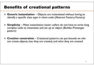 Benefits of creational patterns
 Generic instantiation – Objects are instantiated without having to
identify a specific class type in client code (Abstract Factory, Factory)
 Simplicity – Make instantiation easier: callers do not have to write long
complex code to instantiate and set up an object (Builder, Prototype
pattern)
 Creation constraints – Creational patterns can put bounds on who
can create objects, how they are created, and when they are created
58
 