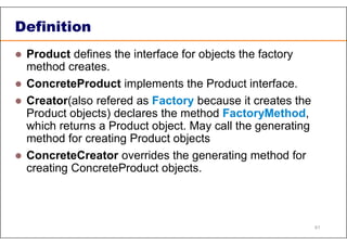 Definition
 Product defines the interface for objects the factory
method creates.
 ConcreteProduct implements the Product interface.
 Creator(also refered as Factory because it creates the
Product objects) declares the method FactoryMethod,
which returns a Product object. May call the generating
method for creating Product objects
 ConcreteCreator overrides the generating method for
creating ConcreteProduct objects.
61
 