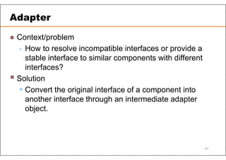  Context/problem
 How to resolve incompatible interfaces or provide a
stable interface to similar components with different
interfaces?
 Solution
 Convert the original interface of a component into
another interface through an intermediate adapter
object.
Adapter
67
 