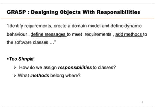 “Identify requirements, create a domain model and define dynamic
behaviour , define messages to meet requirements , add methods to
the software classes …”
Too Simple!
 How do we assign responsibilities to classes?
 What methods belong where?
GRASP : Designing Objects With Responsibilities
8
 
