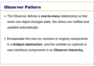 Observer Pattern
 The Observer defines a one-to-many relationship so that
when one object changes state, the others are notified and
updated automatically.
 Encapsulate the core (or common or engine) components
in a Subject abstraction, and the variable (or optional or
user interface) components in an Observer hierarchy.
86
 
