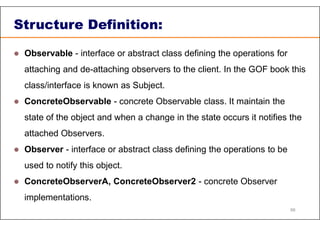 Structure Definition:
 Observable - interface or abstract class defining the operations for
attaching and de-attaching observers to the client. In the GOF book this
class/interface is known as Subject.
 ConcreteObservable - concrete Observable class. It maintain the
state of the object and when a change in the state occurs it notifies the
attached Observers.
 Observer - interface or abstract class defining the operations to be
used to notify this object.
 ConcreteObserverA, ConcreteObserver2 - concrete Observer
implementations.
88
 