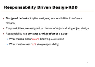  Design of behavior implies assigning responsibilities to software
classes.
 Responsibilities are assigned to classes of objects during object design.
 Responsibility is a contract or obligation of a class
 What must a class “know”? [knowing responsibility]
 What must a class “do”? [doing responsibility]
Responsability Driven Design-RDD
9
 