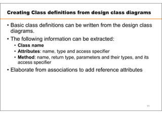 Creating Class definitions from design class diagrams
• Basic class definitions can be written from the design class
diagrams.
• The following information can be extracted:
• Class name
• Attributes: name, type and access specifier
• Method: name, return type, parameters and their types, and its
access specifier
• Elaborate from associations to add reference attributes
93
 