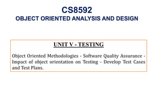UNIT V - TESTING
Object Oriented Methodologies - Software Quality Assurance -
Impact of object orientation on Testing - Develop Test Cases
and Test Plans.
OBJECT ORIENTED ANALYSIS AND DESIGN
CS8592
 