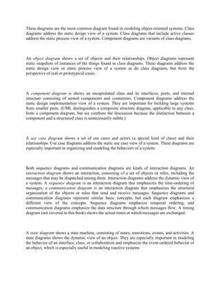 These diagrams are the most common diagram found in modeling object-oriented systems. Class
diagrams address the static design view of a system. Class diagrams that include active classes
address the static process view of a system. Component diagrams are variants of class diagrams.
An object diagram shows a set of objects and their relationships. Object diagrams represent
static snapshots of instances of the things found in class diagrams. These diagrams address the
static design view or static process view of a system as do class diagrams, but from the
perspective of real or prototypical cases.
A component diagram is shows an encapsulated class and its interfaces, ports, and internal
structure consisting of nested components and connectors. Component diagrams address the
static design implementation view of a system. They are important for building large systems
from smaller parts. (UML distinguishes a composite structure diagram, applicable to any class,
from a component diagram, but we combine the discussion because the distinction between a
component and a structured class is unnecessarily subtle.)
A use case diagram shows a set of use cases and actors (a special kind of class) and their
relationships. Use case diagrams address the static use case view of a system. These diagrams are
especially important in organizing and modeling the behaviors of a system.
Both sequence diagrams and communication diagrams are kinds of interaction diagrams. An
interaction diagram shows an interaction, consisting of a set of objects or roles, including the
messages that may be dispatched among them. Interaction diagrams address the dynamic view of
a system. A sequence diagram is an interaction diagram that emphasizes the time-ordering of
messages; a communication diagram is an interaction diagram that emphasizes the structural
organization of the objects or roles that send and receive messages. Sequence diagrams and
communication diagrams represent similar basic concepts, but each diagram emphasizes a
different view of the concepts. Sequence diagrams emphasize temporal ordering, and
communication diagrams emphasize the data structure through which messages flow. A timing
diagram (not covered in this book) shows the actual times at which messages are exchanged.
A state diagram shows a state machine, consisting of states, transitions, events, and activities. A
state diagrams shows the dynamic view of an object. They are especially important in modeling
the behavior of an interface, class, or collaboration and emphasize the event-ordered behavior of
an object, which is especially useful in modeling reactive systems
 