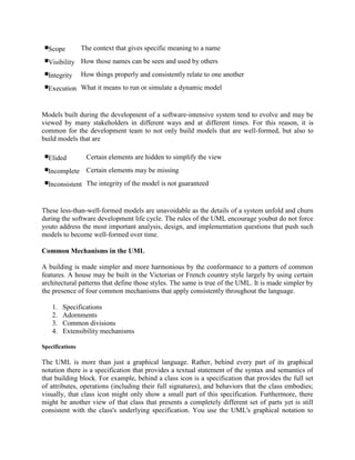 Scope The context that gives specific meaning to a name
Visibility How those names can be seen and used by others
Integrity How things properly and consistently relate to one another
Execution What it means to run or simulate a dynamic model
Models built during the development of a software-intensive system tend to evolve and may be
viewed by many stakeholders in different ways and at different times. For this reason, it is
common for the development team to not only build models that are well-formed, but also to
build models that are
Elided Certain elements are hidden to simplify the view
Incomplete Certain elements may be missing
Inconsistent The integrity of the model is not guaranteed
These less-than-well-formed models are unavoidable as the details of a system unfold and churn
during the software development life cycle. The rules of the UML encourage youbut do not force
youto address the most important analysis, design, and implementation questions that push such
models to become well-formed over time.
Common Mechanisms in the UML
A building is made simpler and more harmonious by the conformance to a pattern of common
features. A house may be built in the Victorian or French country style largely by using certain
architectural patterns that define those styles. The same is true of the UML. It is made simpler by
the presence of four common mechanisms that apply consistently throughout the language.
1. Specifications
2. Adornments
3. Common divisions
4. Extensibility mechanisms
Specifications
The UML is more than just a graphical language. Rather, behind every part of its graphical
notation there is a specification that provides a textual statement of the syntax and semantics of
that building block. For example, behind a class icon is a specification that provides the full set
of attributes, operations (including their full signatures), and behaviors that the class embodies;
visually, that class icon might only show a small part of this specification. Furthermore, there
might be another view of that class that presents a completely different set of parts yet is still
consistent with the class's underlying specification. You use the UML's graphical notation to
 