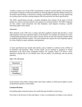 visualize a system; you use the UML's specification to state the system's details. Given this split,
it's possible to build up a model incrementally by drawing diagrams and then adding semantics to
the model's specifications, or directly by creating a specification, perhaps by reverse engineering
an existing system, and then creating diagrams that are projections into those specifications.
The UML's specifications provide a semantic backplane that contains all the parts of all the
models of a system, each part related to one another in a consistent fashion. The UML's diagrams
are thus simply visual projections into that backplane, each diagram revealing a specific
interesting aspect of the system.
Adornments
Most elements in the UML have a unique and direct graphical notation that provides a visual
representation of the most important aspects of the element. For example, the notation for a class
is intentionally designed to be easy to draw, because classes are the most common element found
in modeling object-oriented systems. The class notation also exposes the most important aspects
of a class, namely its name, attributes, and operations.
A class's specification may include other details, such as whether it is abstract or the visibility of
its attributes and operations. Many of these details can be rendered as graphical or textual
adornments to the class's basic rectangular notation. For example, Figure 2-18 shows a class,
adorned to indicate that it is an abstract class with two public, one protected, and one private
operation.
Figure 2-18. Adornments
Every element in the UML's notation starts with a basic symbol, to which can be added a variety
of adornments specific to that symbol.
Common Divisions
In modeling object-oriented systems, the world often gets divided in several ways.
First, there is the division of class and object. A class is an abstraction; an object is one concrete
 