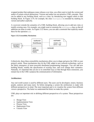 wrapped product that undergoes many releases over time, you often want to track the version and
author of certain critical abstractions. Version and author are not primitive UML concepts. They
can be added to any building block, such as a class, by introducing new tagged values to that
building block. In Figure 2-19, for example, the class EventQueue is extended by marking its
version and author explicitly.
A constraint extends the semantics of a UML building block, allowing you to add new rules or
modify existing ones. For example, you might want to constrain the EventQueue class so that all
additions are done in order. As Figure 2-22 shows, you can add a constraint that explicitly marks
these for the operation add.
Figure 2-22. Extensibility Mechanisms
Collectively, these three extensibility mechanisms allow you to shape and grow the UML to your
project's needs. These mechanisms also let the UML adapt to new software technology, such as
the likely emergence of more powerful distributed programming languages. You can add new
building blocks, modify the specification of existing ones, and even change their semantics.
Naturally, it's important that you do so in controlled ways so that through these extensions, you
remain true to the UML's purpose the communication of information.
Architecture:
Any real world system is used by different users. The users can be developers, testers, business
people, analysts and many more. So before designing a system the architecture is made with
different perspectives in mind. The most important part is to visualize the system from different
viewer.s perspective. The better we understand the better we make the system.
UML plays an important role in defining different perspectives of a system. These perspectives
are:
Design View
Implementation View
Process View
Deployment View
Usecase View
 