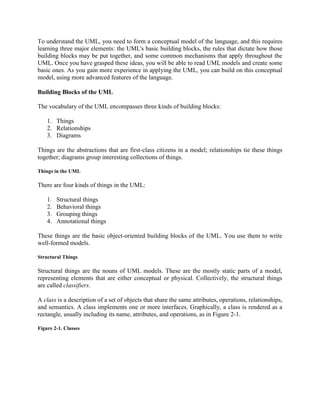 To understand the UML, you need to form a conceptual model of the language, and this requires
learning three major elements: the UML's basic building blocks, the rules that dictate how those
building blocks may be put together, and some common mechanisms that apply throughout the
UML. Once you have grasped these ideas, you will be able to read UML models and create some
basic ones. As you gain more experience in applying the UML, you can build on this conceptual
model, using more advanced features of the language.
Building Blocks of the UML
The vocabulary of the UML encompasses three kinds of building blocks:
1. Things
2. Relationships
3. Diagrams
Things are the abstractions that are first-class citizens in a model; relationships tie these things
together; diagrams group interesting collections of things.
Things in the UML
There are four kinds of things in the UML:
1. Structural things
2. Behavioral things
3. Grouping things
4. Annotational things
These things are the basic object-oriented building blocks of the UML. You use them to write
well-formed models.
Structural Things
Structural things are the nouns of UML models. These are the mostly static parts of a model,
representing elements that are either conceptual or physical. Collectively, the structural things
are called classifiers.
A class is a description of a set of objects that share the same attributes, operations, relationships,
and semantics. A class implements one or more interfaces. Graphically, a class is rendered as a
rectangle, usually including its name, attributes, and operations, as in Figure 2-1.
Figure 2-1. Classes
 