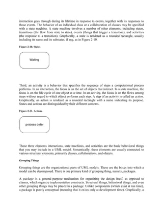 interaction goes through during its lifetime in response to events, together with its responses to
those events. The behavior of an individual class or a collaboration of classes may be specified
with a state machine. A state machine involves a number of other elements, including states,
transitions (the flow from state to state), events (things that trigger a transition), and activities
(the response to a transition). Graphically, a state is rendered as a rounded rectangle, usually
including its name and its substates, if any, as in Figure 2-10.
Figure 2-10. States
Third, an activity is a behavior that specifies the sequence of steps a computational process
performs. In an interaction, the focus is on the set of objects that interact. In a state machine, the
focus is on the life cycle of one object at a time. In an activity, the focus is on the flows among
steps without regard to which object performs each step. A step of an activity is called an action.
Graphically, an action is rendered as a rounded rectangle with a name indicating its purpose.
States and actions are distinguished by their different contexts.
Figure 2-11. Actions
These three elements interactions, state machines, and activities are the basic behavioral things
that you may include in a UML model. Semantically, these elements are usually connected to
various structural elements, primarily classes, collaborations, and objects.
Grouping Things
Grouping things are the organizational parts of UML models. These are the boxes into which a
model can be decomposed. There is one primary kind of grouping thing, namely, packages.
A package is a general-purpose mechanism for organizing the design itself, as opposed to
classes, which organize implementation constructs. Structural things, behavioral things, and even
other grouping things may be placed in a package. Unlike components (which exist at run time),
a package is purely conceptual (meaning that it exists only at development time). Graphically, a
 