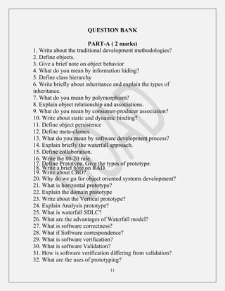 11
QUESTION BANK
PART-A ( 2 marks)
1. Write about the traditional development methodologies?
2. Define objects.
3. Give a brief note on object behavior
4. What do you mean by information hiding?
5. Define class hierarchy
6. Write briefly about inheritance and explain the types of
inheritance.
7. What do you mean by polymorphism?
8. Explain object relationship and associations.
9. What do you mean by consumer-producer association?
10. Write about static and dynamic binding?
11. Define object persistence
12. Define meta-classes.
13. What do you mean by software development process?
14. Explain briefly the waterfall approach.
15. Define collaboration.
16. Write the 80-20 rule.
17. Define Prototype. Give the types of prototype.
18. Write a brief note on RAD.
19. Write about CBD?
20. Why do we go for object oriented systems development?
21. What is horizontal prototype?
22. Explain the domain prototype
23. Write about the Vertical prototype?
24. Explain Analysis prototype?
25. What is waterfall SDLC?
26. What are the advantages of Waterfall model?
27. What is software correctness?
28. What if Software correspondence?
29. What is software verification?
30. What is software Validation?
31. How is software verification differing from validation?
32. What are the uses of prototyping?
 