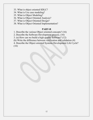 12
33. What is object oriented SDLC?
34. What is Use case modeling?
35. What is Object Modeling?
36. What is Object Oriented Analysis?
37. What is Object Oriented Design?
38. What is Object Oriented Implementation?
PART-B
1. Describe the various Object oriented concepts? (16)
2. Describe the Software Development process. (16)
3. (a) How can we build a high quality Software? (12)
(b) Write the difference between verification and validation (4)
4. Describe the Object oriented Systems Development Life Cycle?
(16)
 