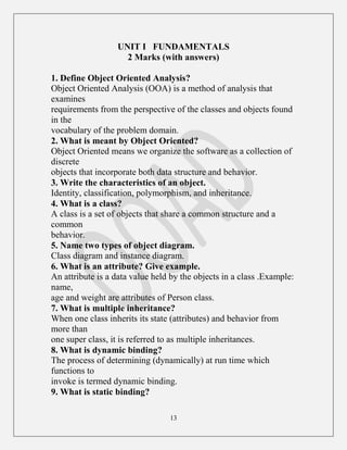 13
UNIT I FUNDAMENTALS
2 Marks (with answers)
1. Define Object Oriented Analysis?
Object Oriented Analysis (OOA) is a method of analysis that
examines
requirements from the perspective of the classes and objects found
in the
vocabulary of the problem domain.
2. What is meant by Object Oriented?
Object Oriented means we organize the software as a collection of
discrete
objects that incorporate both data structure and behavior.
3. Write the characteristics of an object.
Identity, classification, polymorphism, and inheritance.
4. What is a class?
A class is a set of objects that share a common structure and a
common
behavior.
5. Name two types of object diagram.
Class diagram and instance diagram.
6. What is an attribute? Give example.
An attribute is a data value held by the objects in a class .Example:
name,
age and weight are attributes of Person class.
7. What is multiple inheritance?
When one class inherits its state (attributes) and behavior from
more than
one super class, it is referred to as multiple inheritances.
8. What is dynamic binding?
The process of determining (dynamically) at run time which
functions to
invoke is termed dynamic binding.
9. What is static binding?
 