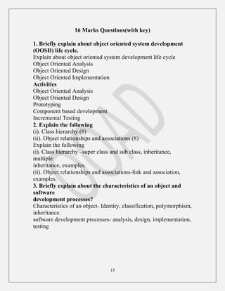 15
16 Marks Questions(with key)
1. Briefly explain about object oriented system development
(OOSD) life cycle.
Explain about object oriented system development life cycle
Object Oriented Analysis
Object Oriented Design
Object Oriented Implementation
Activities
Object Oriented Analysis
Object Oriented Design
Prototyping
Component based development
Incremental Testing
2. Explain the following
(i). Class hierarchy (8)
(ii). Object relationships and associations (8)
Explain the following
(i). Class hierarchy –super class and sub class, inheritance,
multiple
inheritance, examples.
(ii). Object relationships and associations-link and association,
examples.
3. Briefly explain about the characteristics of an object and
software
development processes?
Characteristics of an object- Identity, classification, polymorphism,
inheritance.
software development processes- analysis, design, implementation,
testing
 