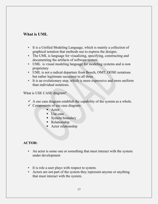 17
What is UML
• It is a Unified Modeling Language, which is mainly a collection of
graphical notation that methods use to express the designs.
• The UML is language for visualizing, specifying, constructing and
documenting the artifacts of software system.
• UML is visual modeling language for modeling systems and is non
proprietary
• UML is not a radical departure from Booch, OMT, OOSE notations
but rather legitimate successor to all three.
• It is an evolutionary step, which is more expressive and more uniform
than individual notations.
What is USE CASE diagram?
 A use case diagram establish the capability of the system as a whole.
 Components of use case diagram:
 Actor
 Use case
 System boundary
 Relationship
 Actor relationship
ACTOR:
• An actor is some one or something that must interact with the system
under development
• It is role a user plays with respect to system.
• Actors are not part of the system they represent anyone or anything
that must interact with the system.
 
