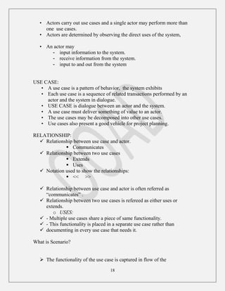 18
• Actors carry out use cases and a single actor may perform more than
one use cases.
• Actors are determined by observing the direct uses of the system,
• An actor may
- input information to the system.
- receive information from the system.
- input to and out from the system
USE CASE:
• A use case is a pattern of behavior, the system exhibits
• Each use case is a sequence of related transactions performed by an
actor and the system in dialogue.
• USE CASE is dialogue between an actor and the system.
• A use case must deliver something of value to an actor.
• The use cases may be decomposed into other use cases.
• Use cases also present a good vehicle for project planning.
RELATIONSHIP:
 Relationship between use case and actor.
 Communicates
 Relationship between two use cases
 Extends
 Uses
 Notation used to show the relationships:
 << >>
 Relationship between use case and actor is often referred as
“communicates” .
 Relationship between two use cases is refereed as either uses or
extends.
o USES:
 - Multiple use cases share a piece of same functionality.
 - This functionality is placed in a separate use case rather than
 documenting in every use case that needs it.
What is Scenario?
 The functionality of the use case is captured in flow of the
 