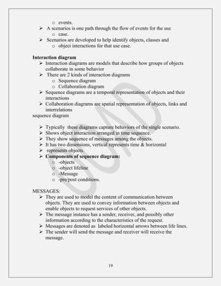 19
o events.
 A scenarios is one path through the flow of events for the use
o case.
 Scenarios are developed to help identify objects, classes and
o object interactions for that use case.
Interaction diagram
 Interaction diagrams are models that describe how groups of objects
collaborate in some behavior
 There are 2 kinds of interaction diagrams
o Sequence diagram
o Collaboration diagram
 Sequence diagrams are a temporal representation of objects and their
interactions
 Collaboration diagrams are spatial representation of objects, links and
interrelations
sequence diagram
 Typically these diagrams capture behaviors of the single scenario.
 Shows object interaction arranged in time sequence.
 They show sequence of messages among the objects.
 It has two dimensions, vertical represents time & horizontal
 represents objects.
 Components of sequence diagram:
o -objects
o -object lifeline
o -Message
o -pre/post conditions.
MESSAGES:
 They are used to model the content of communication between
objects. They are used to convey information between objects and
enable objects to request services of other objects.
 The message instance has a sender, receiver, and possibly other
information according to the characteristics of the request.
 Messages are denoted as labeled horizontal arrows between life lines.
 The sender will send the message and receiver will receive the
message.
 