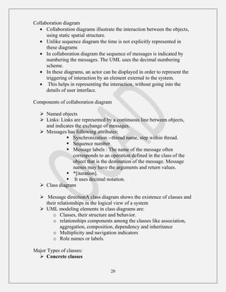 20
Collaboration diagram
Collaboration diagrams illustrate the interaction between the objects,
using static spatial structure.
Unlike sequence diagram the time is not explicitly represented in
these diagrams
In collaboration diagram the sequence of messages is indicated by
numbering the messages. The UML uses the decimal numbering
scheme.
In these diagrams, an actor can be displayed in order to represent the
triggering of interaction by an element external to the system.
This helps in representing the interaction, without going into the
details of user interface.
Components of collaboration diagram
 Named objects
 Links: Links are represented by a continuous line between objects,
and indicates the exchange of messages.
 Messages has following attributes:
 Synchronization --thread name, step within thread.
 Sequence number
 Message labels : The name of the message often
corresponds to an operation defined in the class of the
object that is the destination of the message. Message
names may have the arguments and return values.
 *[iteration].
 It uses decimal notation.
 Class diagram
 Message directionA class diagram shows the existence of classes and
their relationships in the logical view of a system
 UML modeling elements in class diagrams are:
o Classes, their structure and behavior.
o relationships components among the classes like association,
aggregation, composition, dependency and inheritance
o Multiplicity and navigation indicators
o Role names or labels.
Major Types of classes:
 Concrete classes
 