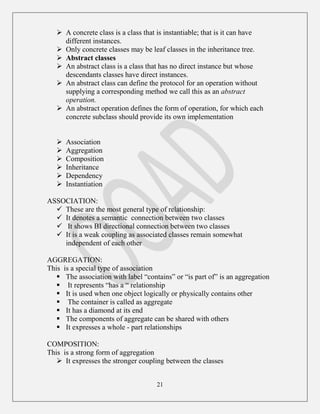 21
 A concrete class is a class that is instantiable; that is it can have
different instances.
 Only concrete classes may be leaf classes in the inheritance tree.
 Abstract classes
 An abstract class is a class that has no direct instance but whose
descendants classes have direct instances.
 An abstract class can define the protocol for an operation without
supplying a corresponding method we call this as an abstract
operation.
 An abstract operation defines the form of operation, for which each
concrete subclass should provide its own implementation
 Association
 Aggregation
 Composition
 Inheritance
 Dependency
 Instantiation
ASSOCIATION:
 These are the most general type of relationship:
 It denotes a semantic connection between two classes
 It shows BI directional connection between two classes
 It is a weak coupling as associated classes remain somewhat
independent of each other
AGGREGATION:
This is a special type of association
 The association with label “contains” or “is part of” is an aggregation
 It represents “has a “ relationship
 It is used when one object logically or physically contains other
 The container is called as aggregate
 It has a diamond at its end
 The components of aggregate can be shared with others
 It expresses a whole - part relationships
COMPOSITION:
This is a strong form of aggregation
 It expresses the stronger coupling between the classes
 
