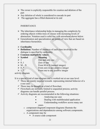 22
 The owner is explicitly responsible for creation and deletion of the
part
 Any deletion of whole is considered to cascade its part
 The aggregate has a filled diamond at its end
INHERITANCE
 The inheritance relationship helps in managing the complexity by
ordering objects within trees of classes with increasing levels of
abstraction. Notation used is solid line with arrowhead,shown below.
 Generalization and specialization are points of view that are based on
inheritance hierarchies.
 Cardinality
 Definition: Number of instances of each class involved in the
dialogue is specified by cardinality.
 Common multiplicity values:
 Symbol Meaning
 1 One and only one
 0..1 Zero or one
 M…N From M to N (natural integer)
 0..* From zero to any positive integer
 1..* From one to any positive integer
activity diagram
It is a special kind of state diagram and is worked out at use case level.
 These are mainly targeted towards representing internal behavior of a
a use case.
 These may be thought as a kind of flowchart.
 Flowcharts are normally limited to sequential process; activity
diagrams can handle parallel process.
 Activity diagrams are recommended in the following situations:
Analyzing use case
Dealing with multithreaded application
Understanding workflow across many use
cases.
o component diagramComponent diagrams illustrate the
organizations and dependencies among software components.
o A component may be
 A source code component
 