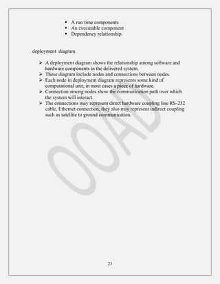 23
 A run time components
 An executable component
 Dependency relationship.
deployment diagram
 A deployment diagram shows the relationship among software and
hardware components in the delivered system.
 These diagram include nodes and connections between nodes.
 Each node in deployment diagram represents some kind of
computational unit, in most cases a piece of hardware.
 Connection among nodes show the communication path over which
the system will interact.
 The connections may represent direct hardware coupling line RS-232
cable, Ethernet connection, they also may represent indirect coupling
such as satellite to ground communication.
 